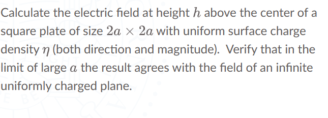 Calculate the electric field at height h above the center of a
square plate of size 2a x 2a with uniform surface charge
density n (both direction and magnitude). Verify that in the
limit of large a the result agrees with the field of an infinite
uniformly charged plane.