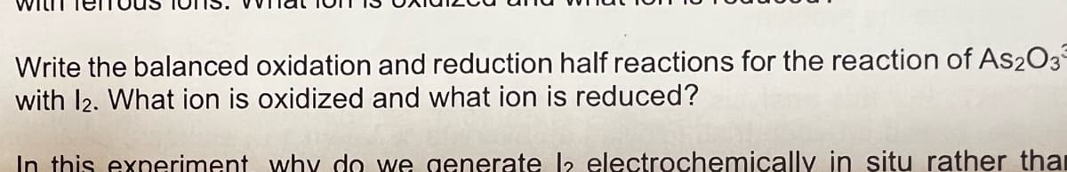 Write the balanced oxidation and reduction half reactions for the reaction of As2O3
with 12. What ion is oxidized and what ion is reduced?
In this experiment why do we generate la electrochemically in situ rather than