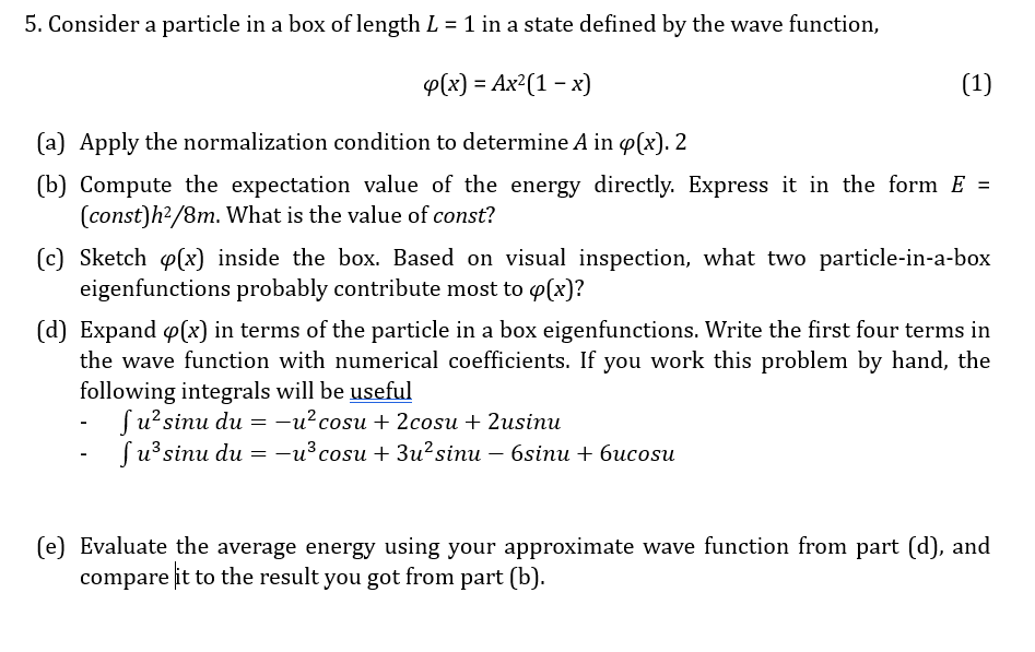 5. Consider a particle in a box of length L = 1 in a state defined by the wave function,
4(x) = Ax²(1 - x)
(a) Apply the normalization condition to determine A in op(x). 2
(1)
(b) Compute the expectation value of the energy directly. Express it in the form E =
(const)h2/8m. What is the value of const?
(c) Sketch (x) inside the box. Based on visual inspection, what two particle-in-a-box
eigenfunctions probably contribute most to (x)?
(d) Expand (x) in terms of the particle in a box eigenfunctions. Write the first four terms in
the wave function with numerical coefficients. If you work this problem by hand, the
following integrals will be useful
-
Ju² sinu du = -u² cosu + 2cosu + 2usinu
Ju³ sinu du = -u³ cosu + 3u² sinu - 6sinu + 6ucosu
(e) Evaluate the average energy using your approximate wave function from part (d), and
compare it to the result you got from part (b).