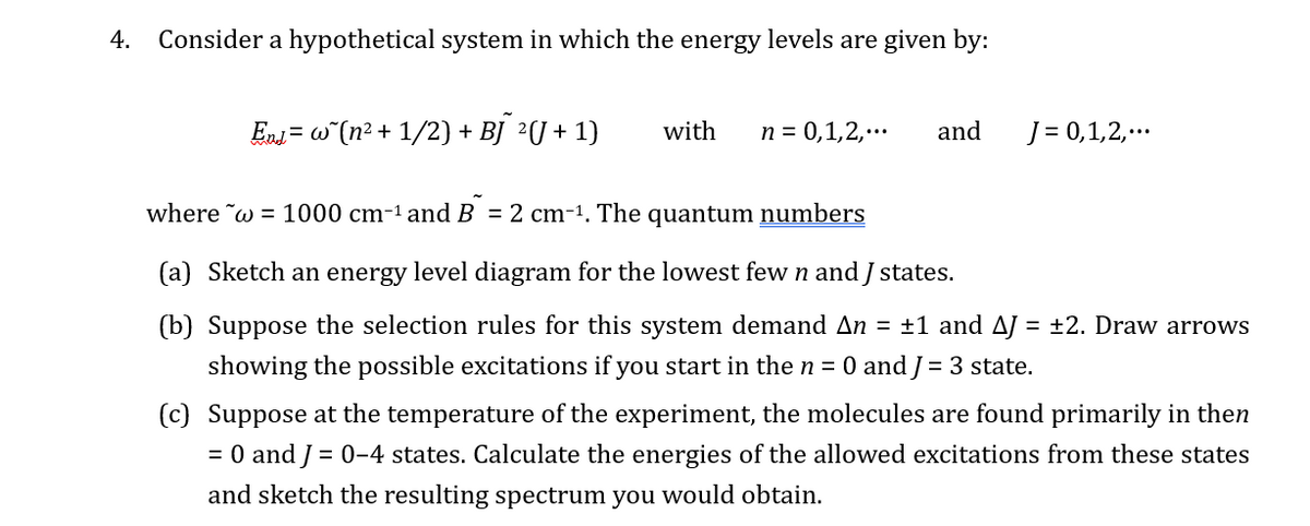 4.
Consider a hypothetical system in which the energy levels are given by:
End = w˜(n² + 1/2) + BJ 2(J+1)
with
n = 0,1,2,...
and
J = 0,1,2,...
where w = 1000 cm-1 and B = 2 cm-¹. The quantum numbers
(a) Sketch an energy level diagram for the lowest few n and J states.
(b) Suppose the selection rules for this system demand An = ±1 and AJ = ±2. Draw arrows
showing the possible excitations if you start in the n = 0 and J = 3 state.
(c) Suppose at the temperature of the experiment, the molecules are found primarily in then
= 0 and 0-4 states. Calculate the energies of the allowed excitations from these states
and sketch the resulting spectrum you would obtain.