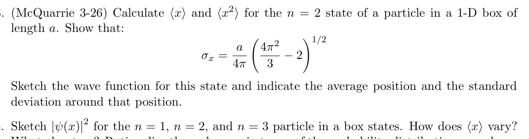 . (McQuarrie 3-26) Calculate (x) and (x²) for the n = 2 state of a particle in a 1-D box of
length a. Show that:
a
4π²
0x =
4π
3
- 2) 1/2
:.
Sketch the wave function for this state and indicate the average position and the standard
deviation around that position.
Sketch (x) for the n = 1, n = 2, and n = 3 particle in a box states. How does (x) vary?