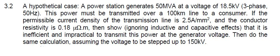 A hypothetical case: A power station generates 50MVA at a voltage of 18.5kV (3-phase,
50HZ). This power must be transmitted over a 100km line to a consumer. If the
permissible current density of the transmission line is 2.5A/mm?, and the conductor
resistivity is 0.18 µ2.m, then show (ignoring inductive and capacitive effects) that it is
inefficient and impractical to transmit this power at the generator voltage. Then do the
same calculation, assuming the voltage to be stepped up to 150kV.
3.2
