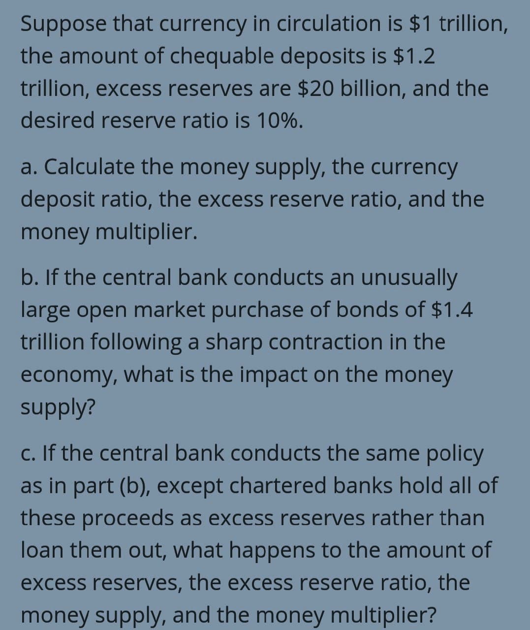 Suppose that currency in circulation is $1 trillion,
the amount of chequable deposits is $1.2
trillion, excess reserves are $20 billion, and the
desired reserve ratio is 10%.
a. Calculate the money supply, the currency
deposit ratio, the excess reserve ratio, and the
money multiplier.
b. If the central bank conducts an unusually
large open market purchase of bonds of $1.4
trillion following a sharp contraction in the
economy, what is the impact on the money
supply?
c. If the central bank conducts the same policy
as in part (b), except chartered banks hold all of
these proceeds as excess reserves rather than
loan them out, what happens to the amount of
excess reserves, the excess reserve ratio, the
money supply, and the money multiplier?
