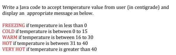 Write a Java code to accept temperature value from user (in centigrade) and
display an appropriate message as below.
FREEZING if temperature in less than 0
COLD if temperature is between 0 to 15
WARM if temperature is between 16 to 30
HOT if temperature is between 31 to 40
VERY HOT if temperature is greater than 40
