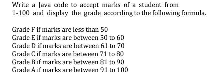 Write a Java code to accept marks of a student from
1-100 and display the grade according to the following formula.
Grade F if marks are less than 50
Grade E if marks are between 50 to 60
Grade D if marks are between 61 to 70
Grade C if marks are between 71 to 80
Grade B if marks are between 81 to 90
Grade A if marks are between 91 to 100
