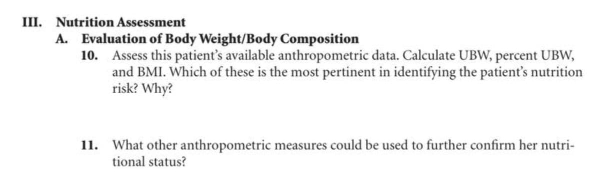 III. Nutrition Assessment
A. Evaluation of Body Weight/Body Composition
10. Assess this patient's available anthropometric data. Calculate UBW, percent UBW,
and BMI. Which of these is the most pertinent in identifying the patient's nutrition
risk? Why?
11. What other anthropometric measures could be used to further confirm her nutri-
tional status?