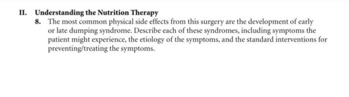 II. Understanding the Nutrition Therapy
8. The most common physical side effects from this surgery are the development of early
or late dumping syndrome. Describe each of these syndromes, including symptoms the
patient might experience, the etiology of the symptoms, and the standard interventions for
preventing/treating the symptoms.