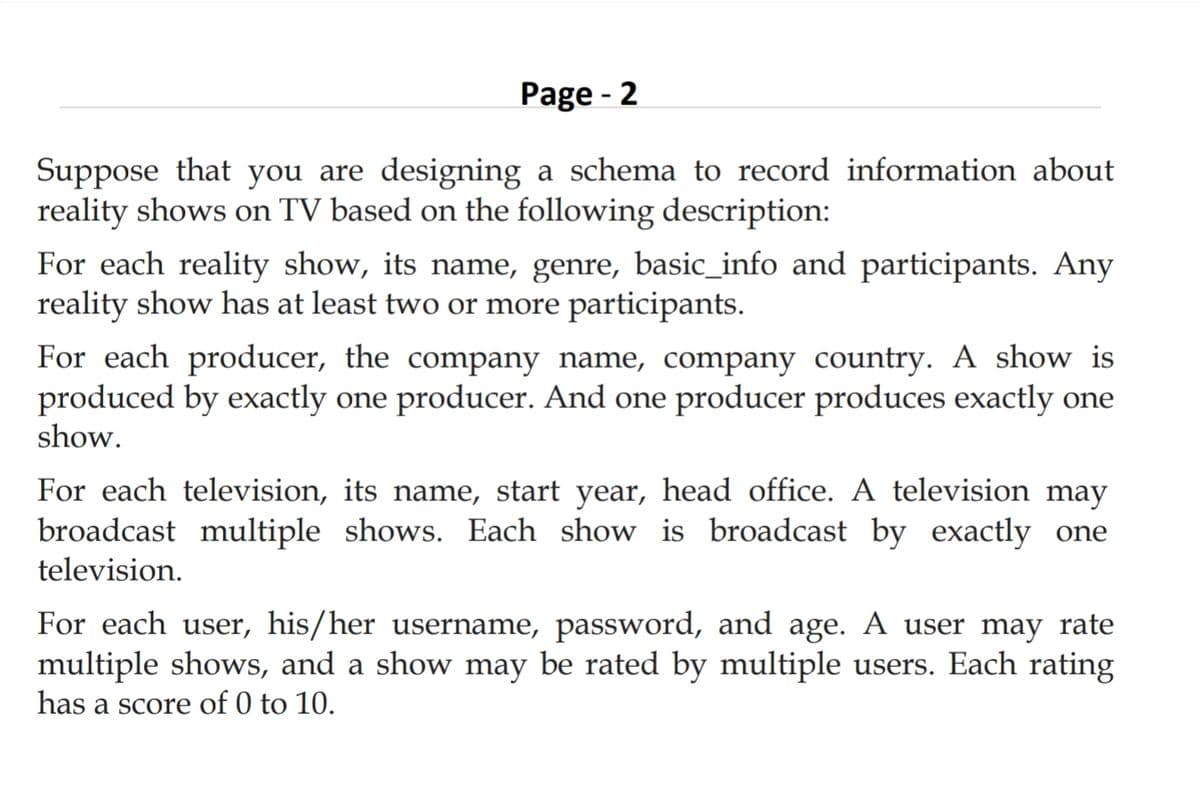 Page - 2
Suppose that you are designing a schema to record information about
reality shows on TV based on the following description:
For each reality show, its name, genre, basic_info and participants. Any
reality show has at least two or more participants.
For each producer, the company name, company country. A show is
produced by exactly one producer. And one producer produces exactly one
show.
For each television, its name, start year, head office. A television may
broadcast multiple shows. Each show is broadcast by exactly one
television.
For each user, his/her username, password, and age. A user may rate
multiple shows, and a show may be rated by multiple users. Each rating
has a score of 0 to 10.