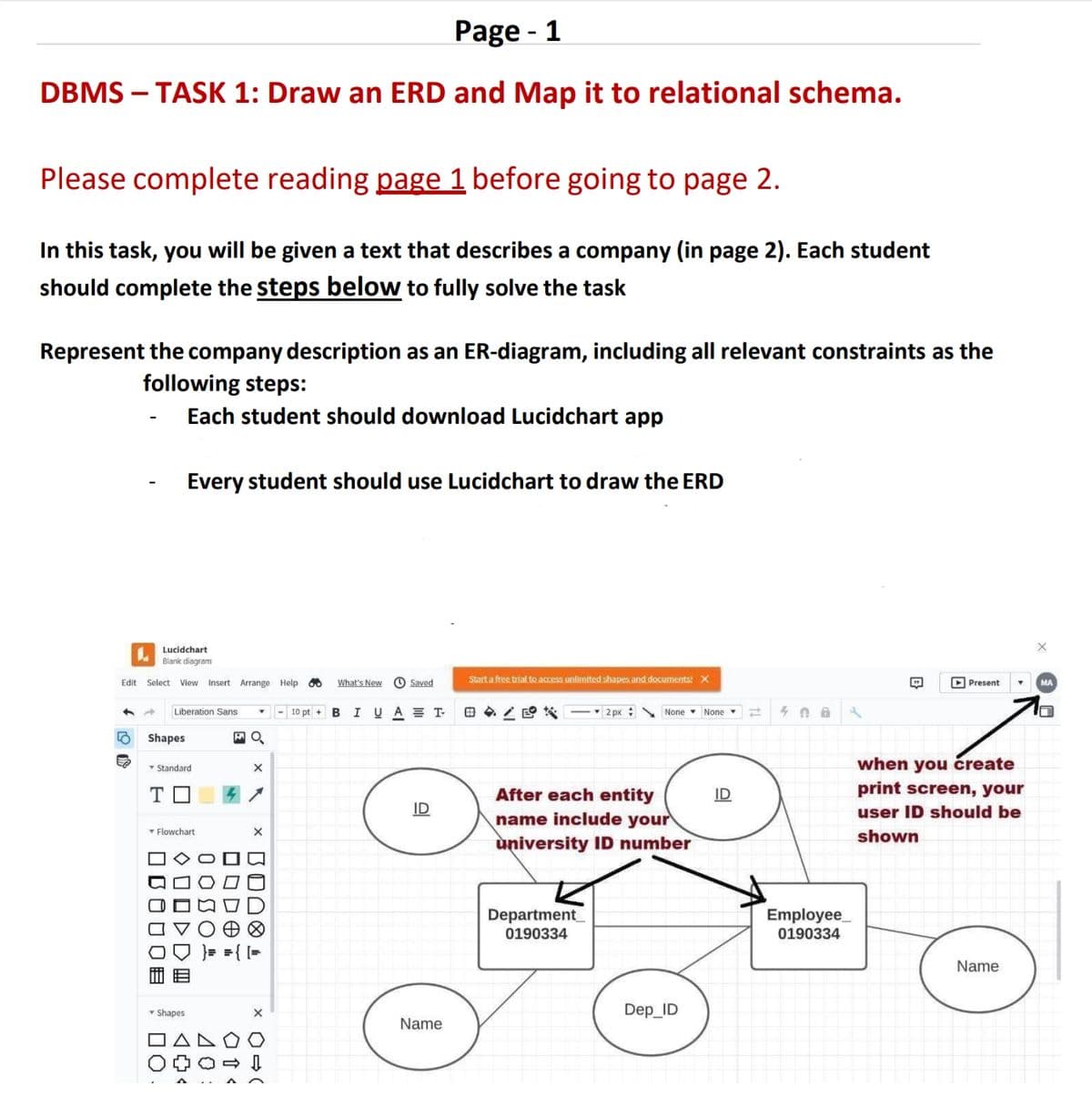 Page - 1
DBMS - TASK 1: Draw an ERD and Map it to relational schema.
Please complete reading page 1 before going to page 2.
In this task, you will be given a text that describes a company (in page 2). Each student
should complete the steps below to fully solve the task
Represent the company description as an ER-diagram, including all relevant constraints as the
following steps:
-
Each student should download Lucidchart app
Every student should use Lucidchart to draw the ERD
Edit
Lucidchart
Blank diagram
Select View Insert Arrange Help
80
What's New
Saved
Start a free trial to access unlimited shapes and documents! X
BIUAT-
2 px None None
408
Liberation Sans
▾
10 pt +
Shapes
O
Standard
×
T
Flowchart
000
☐ ODOT
☐ ☐ ☐ ☐ ☐☐
)>0 ×
TU Xx
14
<<
ΔΟ
▼ Shapes
ΠΑ
☐ ☐
Name
B
Present
MA
when you create
After each entity
ID
print screen, your
name include your
user ID should be
shown
university ID number
Department
0190334
Dep_ID
Employee
0190334
Name