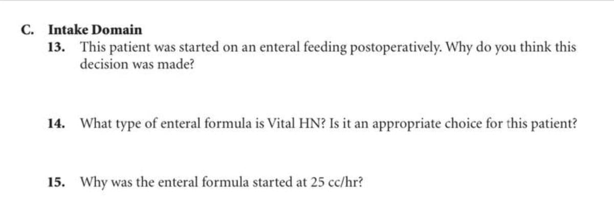 C. Intake Domain
13. This patient was started on an enteral feeding postoperatively. Why do you think this
decision was made?
14. What type of enteral formula is Vital HN? Is it an appropriate choice for this patient?
15. Why was the enteral formula started at 25 cc/hr?