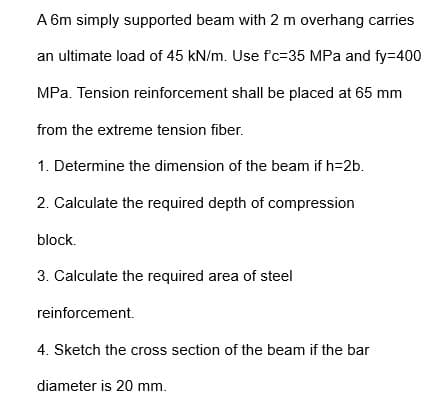 A 6m simply supported beam with 2 m overhang carries
an ultimate load of 45 kN/m. Use f'c-35 MPa and fy=400
MPa. Tension reinforcement shall be placed at 65 mm
from the extreme tension fiber.
1. Determine the dimension of the beam if h=2b.
2. Calculate the required depth of compression
block.
3. Calculate the required area of steel
reinforcement.
4. Sketch the cross section of the beam if the bar
diameter is 20 mm.