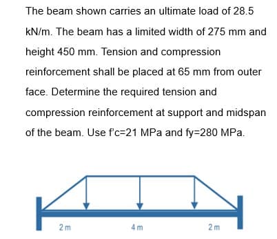 The beam shown carries an ultimate load of 28.5
kN/m. The beam has a limited width of 275 mm and
height 450 mm. Tension and compression
reinforcement shall be placed at 65 mm from outer
face. Determine the required tension and
compression reinforcement at support and midspan
of the beam. Use f'c-21 MPa and fy=280 MPa.
2m
4m
2m