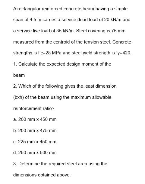 A rectangular reinforced concrete beam having a simple
span of 4.5 m carries a service dead load of 20 kN/m and
a service live load of 35 kN/m. Steel covering is 75 mm
measured from the centroid of the tension steel. Concrete
strengths is f'c-28 MPa and steel yield strength is fy=420.
1. Calculate the expected design moment of the
beam
2. Which of the following gives the least dimension
(bxh) of the beam using the maximum allowable
reinforcement ratio?
a. 200 mm x 450 mm
b. 200 mm x 475 mm
c. 225 mm x 450 mm
d. 250 mm x 500 mm
3. Determine the required steel area using the
dimensions obtained above.