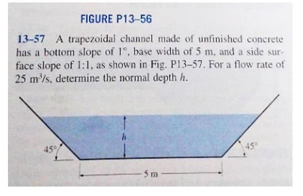 FIGURE P13-56
13-57 A trapezoidal channel made of unfinished concrete
has a bottom slope of 1°, base width of 5 m, and a side sur-
face slope of 1:1, as shown in Fig. P13-57. For a flow rate of
25 m³/s, determine the normal depth h.
45%
h
5m
45°