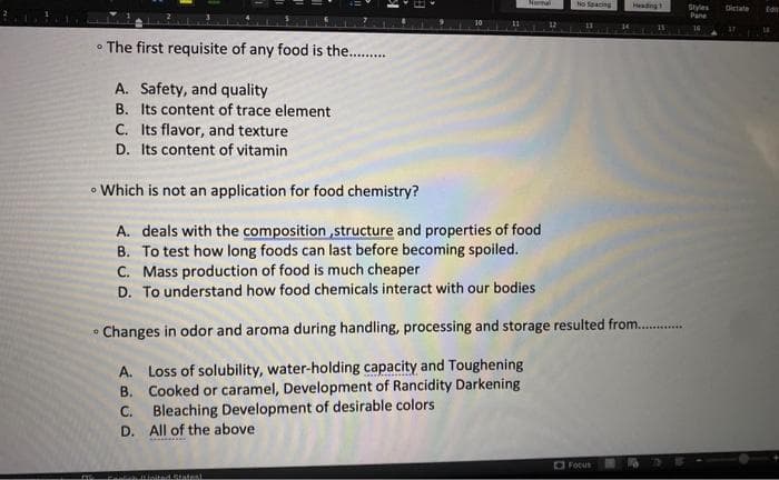 • The first requisite of any food is the...........
A. Safety, and quality
B. Its content of trace element
C. Its flavor, and texture
D. Its content of vitamin
• Which is not an application for food chemistry?
A. deals with the composition, structure and properties of food
B. To test how long foods can last before becoming spoiled.
O
Namal
Now it feited States)
12
No Spacing
11
C. Mass production of food is much cheaper.
D. To understand how food chemicals interact with our bodies
Changes in odor and aroma during handling, processing and storage resulted from.............
A. Loss of solubility, water-holding capacity and Toughening
B. Cooked or caramel, Development of Rancidity Darkening
C. Bleaching Development of desirable colors
D. All of the above
Heading
Focus
Styles Dictate
Pane
16
Edn