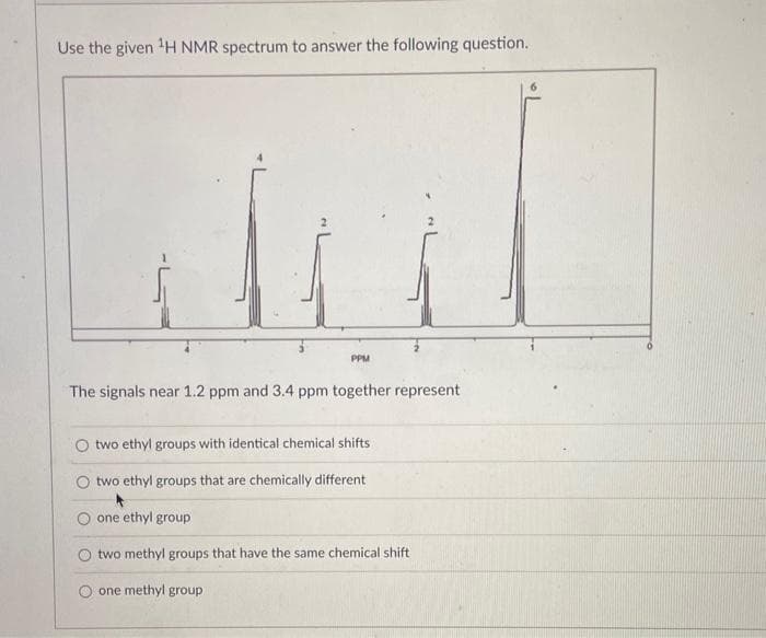 Use the given ¹H NMR spectrum to answer the following question.
PPM
The signals near 1.2 ppm and 3.4 ppm together represent
two ethyl groups with identical chemical shifts i
two ethyl groups that are chemically different
*
one ethyl group
two methyl groups that have the same chemical shift
one methyl group