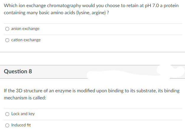 Which ion exchange chromatography would you choose to retain at pH 7.0 a protein
containing many basic amino acids (lysine, argine)?
anion exchange
cation exchange
Question 8
If the 3D structure of an enzyme is modified upon binding to its substrate, its binding
mechanism is called:
Lock and key
Induced fit