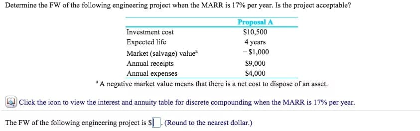 Determine the FW of the following engineering project when the MARR is 17% per year. Is the project acceptable?
Proposal A
Investment cost
$10,500
Expected life
4 years
Market (salvage) valueª
- $1,000
Annual receipts
$9,000
$4,000
Annual expenses
³ A negative market value means that there is a net cost to dispose of an asset.
Click the icon to view the interest and annuity table for discrete compounding when the MARR is 17% per year.
The FW of the following engineering project is $. (Round to the nearest dollar.)