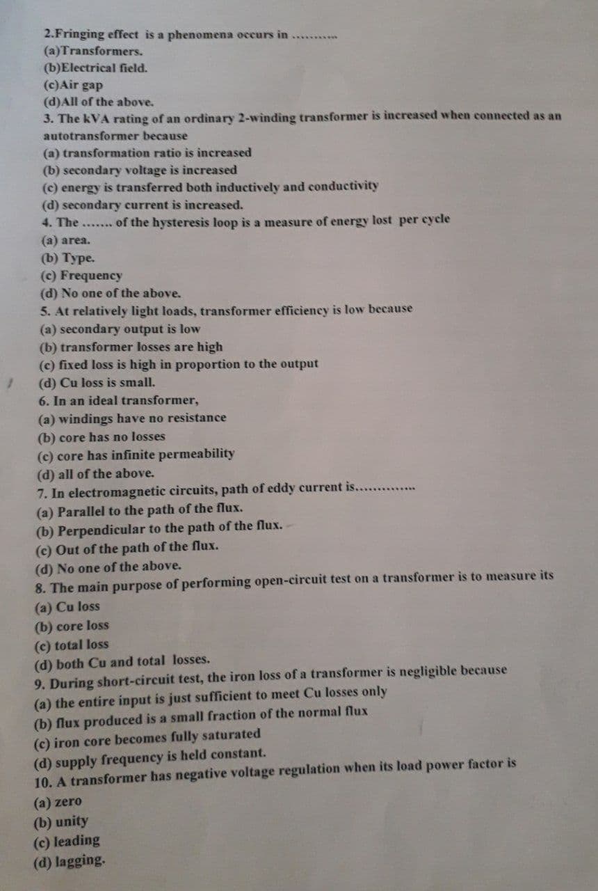 2.Fringing effect is a phenomena occurs in...
(a)Transformers.
(b) Electrical field.
(c) Air gap
(d) All of the above.
3. The kVA rating of an ordinary 2-winding transformer is increased when connected as an
autotransformer because
(a) transformation ratio is increased
(b) secondary voltage is increased
(c) energy is transferred both inductively and conductivity
(d) secondary current is increased.
4. The....... of the hysteresis loop is a measure of energy lost per cycle
(a) area.
(b) Type.
(c) Frequency
(d) No one of the above.
5. At relatively light loads, transformer efficiency is low because
(a) secondary output is low
(b) transformer losses are high
(c) fixed loss is high in proportion to the output
(d) Cu loss is small.
6. In an ideal transformer,
(a) windings have no resistance
(b) core has no losses
(c) core has infinite permeability
(d) all of the above.
7. In electromagnetic circuits, path of eddy current is........
(a) Parallel to the path of the flux.
(b) Perpendicular to the path of the flux. -
(c) Out of the path of the flux.
(d) No one of the above.
8. The main purpose of performing open-circuit test on a transformer is to measure its
(a) Cu loss
(b) core loss
(c) total loss
(d) both Cu and total losses.
9. During short-circuit test, the iron loss of a transformer is negligible because
(a) the entire input is just sufficient to meet Cu losses only
(b) flux produced is a small fraction of the normal flux
(c) iron core becomes fully saturated
(d) supply frequency is held constant.
10. A transformer has negative voltage regulation when its load power factor is
(a) zero
(b) unity
(c) leading
(d) lagging.
1