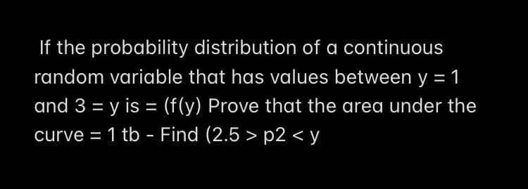 If the probability distribution of a continuous
random variable that has values between y = 1
and 3 = y is = (f(y) Prove that the area under the
curve = 1 tb - Find (2.5 > p2 < y