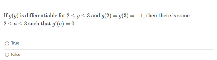 If g(y) is differentiable for 2 < y < 3 and g(2) = g(3) =-1, then there is some
2 < a<3 such that g'(a) = 0.
O True
O False
