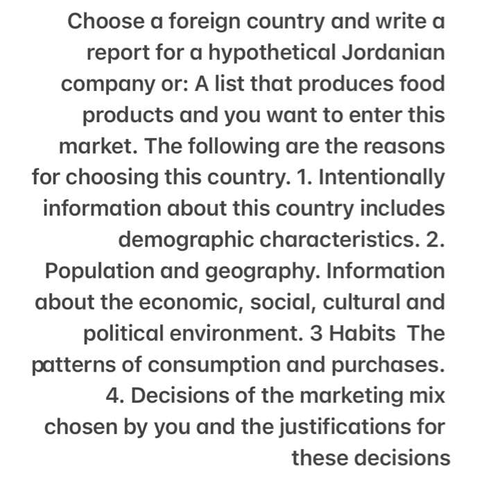 Choose a foreign country and write a
report for a hypothetical Jordanian
company or: A list that produces food
products and you want to enter this
market. The following are the reasons
for choosing this country. 1. Intentionally
information about this country includes
demographic characteristics. 2.
Population and geography. Information
about the economic, social, cultural and
political environment. 3 Habits The
patterns of consumption and purchases.
4. Decisions of the marketing mix
chosen by you and the justifications for
these decisions
