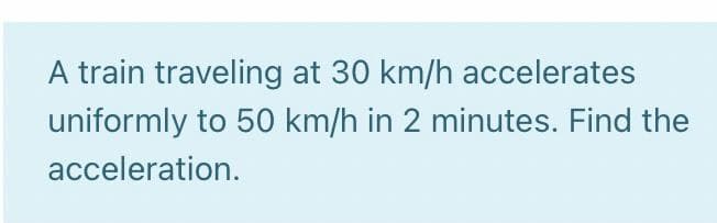 A train traveling at 30 km/h accelerates
uniformly to 50 km/h in 2 minutes. Find the
acceleration.
