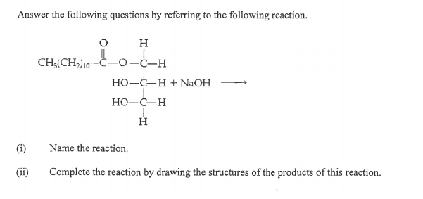 Answer the following questions by referring to the following reaction.
H
CH4(CH)10-C-0-C-H
Но-С—Н +NaOH
HO-C-H
(i)
Name the reaction.
(ii)
Complete the reaction by drawing the structures of the products of this reaction.
