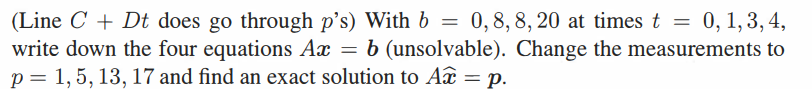 (Line CDt does go through p's) With b = 0,8,8,20 at times t = 0, 1,3,4,
write down the four equations Ax = b (unsolvable). Change the measurements to
p = 1, 5, 13, 17 and find an exact solution to A = p.