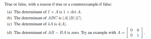 True or false, with a reason if true or a counterexample if false:
(a) The determinant of I + A is 1+ det A.
(b) The determinant of ABC is |A||B||C|.
(c) The determinant of 4A is 4|A|.
(d) The determinant of AB - BA is zero. Try an example with A
00
=
0