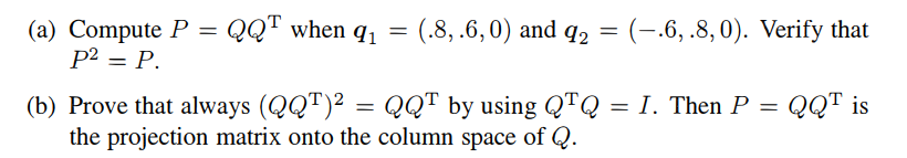 (a) Compute P = QQT when q₁
P² = P.
91
=
(.8, .6,0) and 92 = (-.6, .8,0). Verify that
(b) Prove that always (QQT)² = QQT by using QTQ = I. Then P = QQT is
the projection matrix onto the column space of Q.