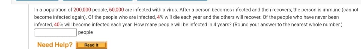 In a population of 200,000 people, 60,000 are infected with a virus. After a person becomes infected and then recovers, the person is immune (cannot
become infected again). Of the people who are infected, 4% will die each year and the others will recover. Of the people who have never been
infected, 40% will become infected each year. How many people will be infected in 4 years? (Round your answer to the nearest whole number.)
people
Need Help?
Read It