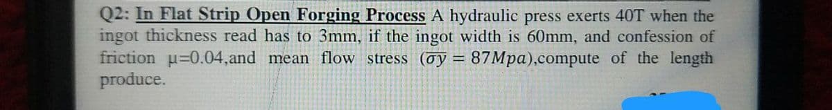 Q2: In Flat Strip Open Forging Process A hydraulic press exerts 40T when the
ingot thickness read has to 3mm, if the ingot width is 60mm, and confession of
friction p=0.04,and mean flow stress (oy = 87Mpa),compute of the length
produce.