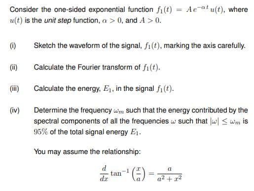 Consider the one-sided exponential function fi(t)
u(t) is the unit step function, a > 0, and A > 0.
(1)
(ii)
(iv)
You may assume the relationship:
d
dr
Sketch the waveform of the signal, fi(t), marking the axis carefully.
Calculate the Fourier transform of fi(t).
Calculate the energy, E₁, in the signal fi(t).
Determine the frequency wm such that the energy contributed by the
spectral components of all the frequencies w such that w|≤ wm is
95% of the total signal energy E₁.
tan
-1
(²) =
=
=
=
Ae-at u(t), where
a
a² + x²