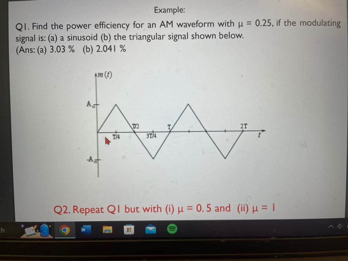 ch
Example:
QI. Find the power efficiency for an AM waveform with μ = 0.25, if the modulating
signal is: (a) a sinusoid (b) the triangular signal shown below.
(Ans: (a) 3.03% (b) 2.041 %
*m (t)
W
At
A
T/4
T2
3T/4
T
Q2. Repeat QI but with (i) μ = 0.5 and (ii) μ = |
I
2T
()))
^