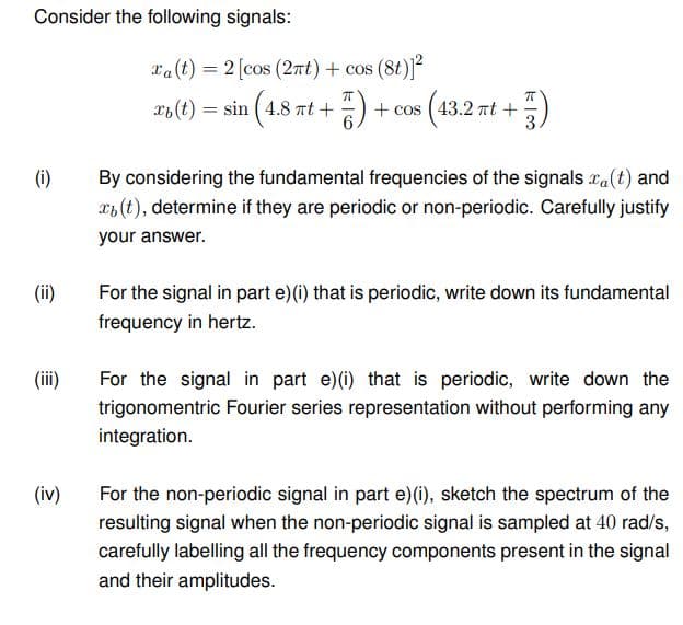 Consider the following signals:
(i)
(ii)
(iii)
(iv)
Ta(t) = 2 [cos (2πt) + cos (8t)]²
ㅠ
ㅠ
-5) +cos (43.2 πt +
xi(t) = sin (4.8 nt+
By considering the fundamental frequencies of the signals xa(t) and
(t), determine if they are periodic or non-periodic. Carefully justify
your answer.
For the signal in part e) (i) that is periodic, write down its fundamental
frequency in hertz.
For the signal in part e) (i) that is periodic, write down the
trigonomentric Fourier series representation without performing any
integration.
For the non-periodic signal in part e) (i), sketch the spectrum of the
resulting signal when the non-periodic signal is sampled at 40 rad/s,
carefully labelling all the frequency components present in the signal
and their amplitudes.