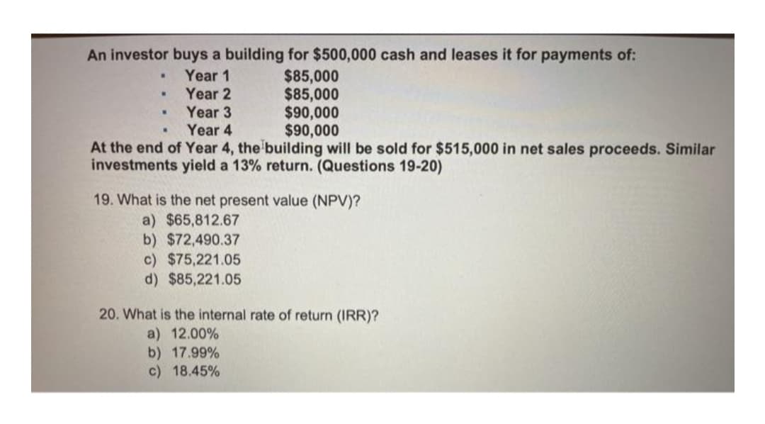 An investor buys a building for $500,000 cash and leases it for payments of:
$85,000
$85,000
$90,000
$90,000
Year 1
Year 2
Year 3
Year 4
At the end of Year 4, the building will be sold for $515,000 in net sales proceeds. Similar
investments yield a 13% return. (Questions 19-20)
19. What is the net present value (NPV)?
a) $65,812.67
b) $72,490.37
c) $75,221.05
d) $85,221.05
20. What is the internal rate of return (IRR)?
a) 12.00%
b) 17.99%
c) 18.45%
