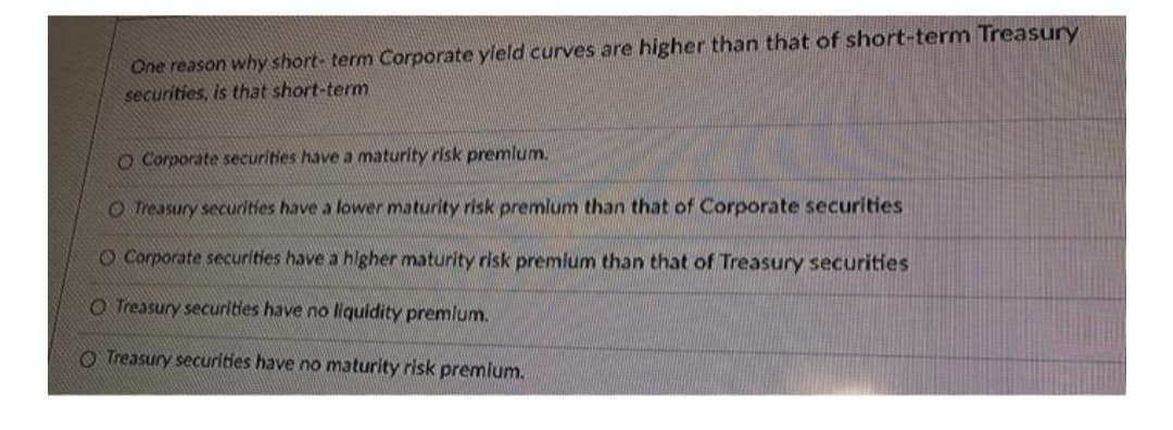 One reason why short- term Corporate yield curves are higher than that of short-term Treasury
securities, is that short-term
O Corporate securities have a maturity risk premlum.
O Treasury securities have a lower maturity risk premlum than that of Corporate securities
O Corporate securities have a higher maturity risk premlum than that of Treasury securities
O Treasury securities have no liquidity premlum.
O Treasury securities have no maturity risk premium.
