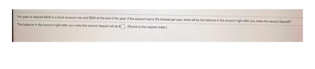 You plan to deoosit $S00 in a bank acoount now and $300 at the end of the year. f the accourt eams 5% interest per year, what will be the balance in the account right after you make the second deposit?
The balance in tthe account right after you make the second deposit will be S (Round to the nearest dollar)
