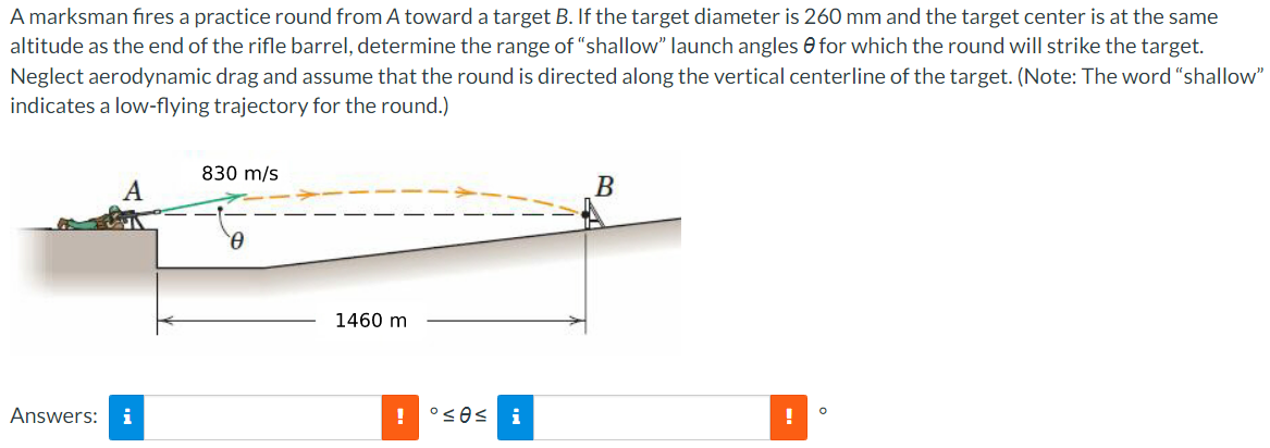 A marksman fires a practice round from A toward a target B. If the target diameter is 260 mm and the target center is at the same
altitude as the end of the rifle barrel, determine the range of "shallow" launch angles for which the round will strike the target.
Neglect aerodynamic drag and assume that the round is directed along the vertical centerline of the target. (Note: The word "shallow"
indicates a low-flying trajectory for the round.)
Answers: i
830 m/s
0
1460 m
! °≤0≤ i
B
!
O
