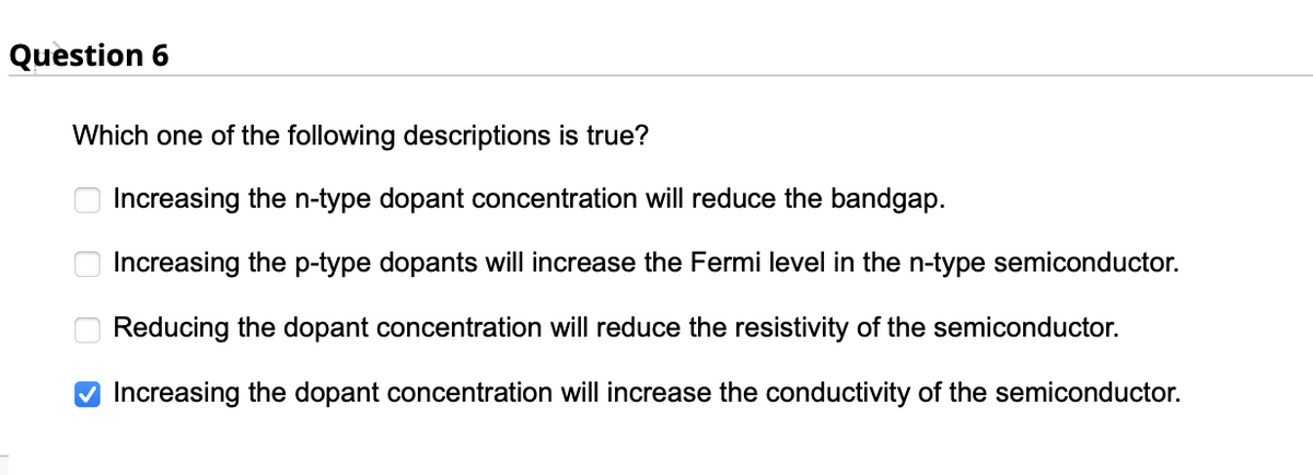 Question 6
Which one of the following descriptions is true?
Increasing the n-type dopant concentration will reduce the bandgap.
Increasing the p-type dopants will increase the Fermi level in the n-type semiconductor.
Reducing the dopant concentration will reduce the resistivity of the semiconductor.
Increasing the dopant concentration will increase the conductivity of the semiconductor.
оооо