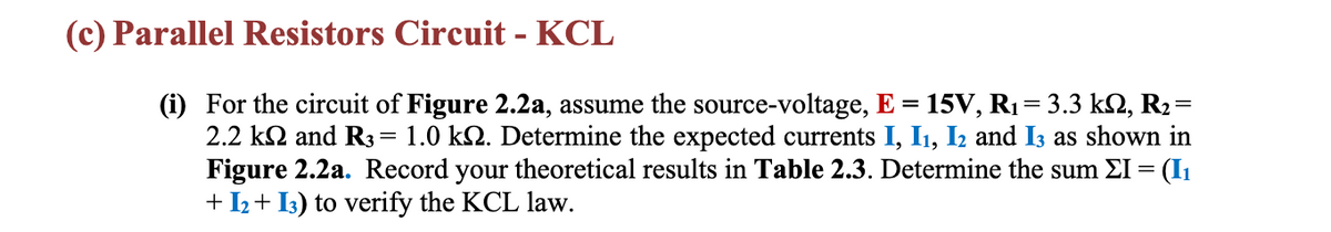 (c) Parallel Resistors Circuit - KCL
(i) For the circuit of Figure 2.2a, assume the source-voltage, E = 15V, R₁ = 3.3 kN, R2=
2.2 k and R3 = 1.0 k№. Determine the expected currents I, I₁, I2 and 13 as shown in
Figure 2.2a. Record your theoretical results in Table 2.3. Determine the sum ΣI = (1₁
+ 1₂+13) to verify the KCL law.