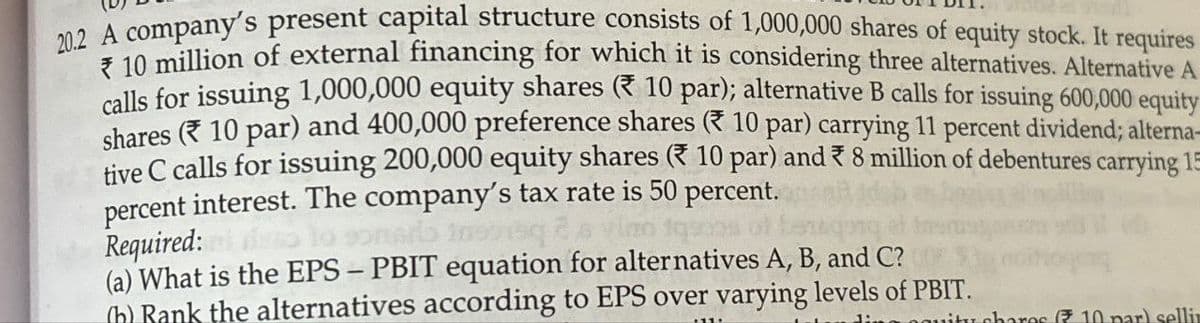 20.2 A company's present capital structure consists of 1,000,000 shares of equity stock. It requires
*10 million of external financing for which it is considering three alternatives. Alternative A
calls for issuing 1,000,000 equity shares (* 10 par); alternative B calls for issuing 600,000 equity
shares (10 par) and 400,000 preference shares (10 par) carrying 11 percent dividend; alterna-
tive C calls for issuing 200,000 equity shares (10 par) and 8 million of debentures carrying 15
percent interest. The company's tax rate is 50 percent.
Required:
(a) What is the EPS - PBIT equation for alternatives A, B, and C?
(b) Rank the alternatives according to EPS over varying levels of PBIT.
itu charos (10 par) sellin