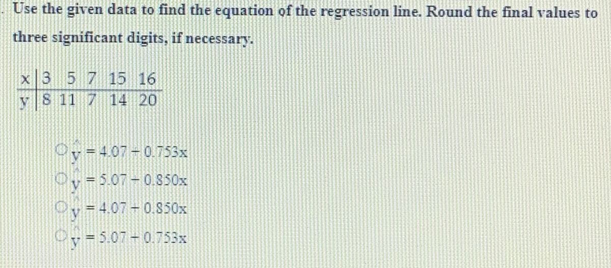 Use the given data to find the equation of the regression line. Round the final values to
three significant digits, if necessary.
x 3 5 7 15 16
v 8 11
7 14 20
v=4.07-0.753x
y = 5.07 -0.850x
= 4.07 -0.850x
y = 5.07 -0.753x