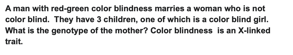 A man with red-green color blindness marries a woman who is not
color blind. They have 3 children, one of which is a color blind girl.
What is the genotype of the mother? Color blindness is an X-linked
trait.