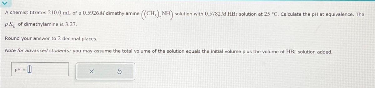 A chemist titrates 210.0 mL of a 0.5926M dimethylamine ((CH3)2NH) solution with 0.5782 M HBr solution at 25 °C. Calculate the pH at equivalence. The
PK, of dimethylamine is 3.27.
Round your answer to 2 decimal places.
Note for advanced students: you may assume the total volume of the solution equals the initial volume plus the volume of HBr solution added.
pH-0
=