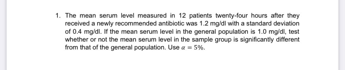 1. The mean serum level measured in 12 patients twenty-four hours after they
received a newly recommended antibiotic was 1.2 mg/dl with a standard deviation
of 0.4 mg/dl. If the mean serum level in the general population is 1.0 mg/dl, test
whether or not the mean serum level in the sample group is significantly different
from that of the general population. Use a = 5%.