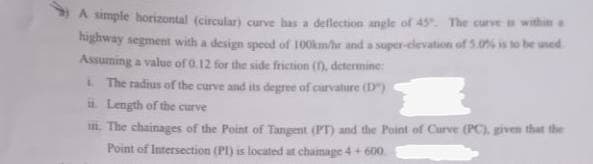 A simple horizontal (circular) curve has a deflection angle of 45. The curve i withim a
highway segment with a design speed of 100km/hr and a super-clevation of 5.0% is to be used
Assuming a value of 0.12 for the side friction (), determine:
L The radius of the curve and its degree of curvature (D)
Length of the curve
. The chainages of the Point of Tangent (PT) and the Point of Curve (PC), given that the
Point of Intersection (PI) is located at chainage 4+ 600
