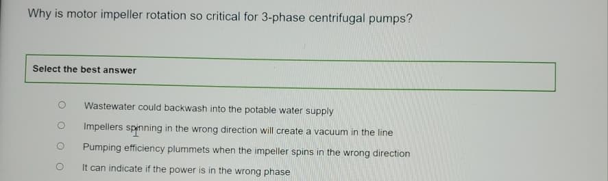 Why is motor impeller rotation so critical for 3-phase centrifugal pumps?
Select the best answer
Wastewater could backwash into the potable water supply
Impellers spinning in the wrong direction will create a vacuum in the line
Pumping efficiency plummets when the impeller spins in the wrong direction
It can indicate if the power is in the wrong phase