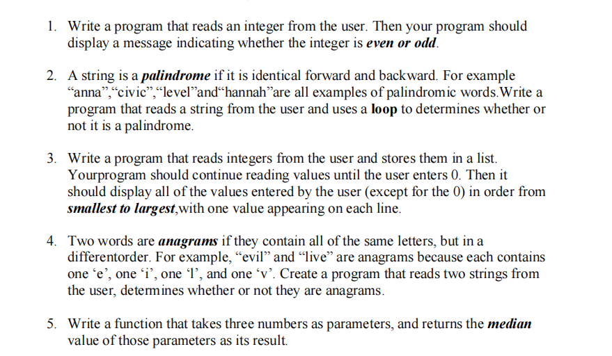 1. Write a program that reads an integer from the user. Then your program should
display a message indicating whether the integer is even or odd.
2. A string is a palindrome if it is identical forward and backward. For example
“anna",“civic",“level"and“hannah"are all examples of palindromic words.Write a
program that reads a string from the user and uses a loop to determines whether or
not it is a palindrome.
3. Write a program that reads integers from the user and stores them in a list.
Yourprogram should continue reading values until the user enters 0. Then it
should display all of the values entered by the user (except for the 0) in order from
smallest to largest,with one value appearing on each line.
4. Two words are anagrams if they contain all of the same letters, but in a
differentorder. For example, "evil" and “live" are anagrams because each contains
one 'e’, one 'i’, one l’, and one 'v’. Create a program that reads two strings from
the user, determines whether or not they are anagrams.
5. Write a function that takes three numbers as parameters, and returns the median
value of those parameters as its result.
